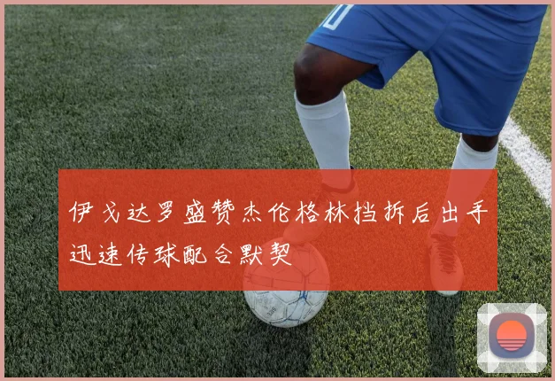 伊戈达罗盛赞杰伦格林挡拆后出手迅速传球配合默契