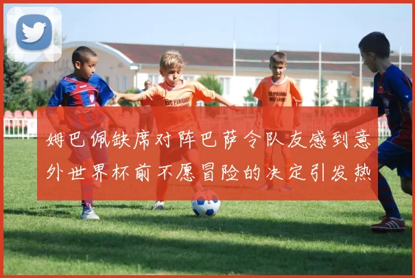 姆巴佩缺席对阵巴萨令队友感到意外世界杯前不愿冒险的决定引发热议