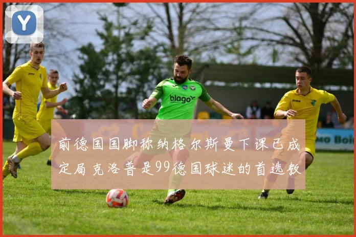 前德国国脚称纳格尔斯曼下课已成定局克洛普是99德国球迷的首选教练