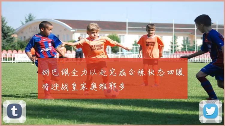 姆巴佩全力以赴完成合练状态回暖将迎战皇家奥维耶多
