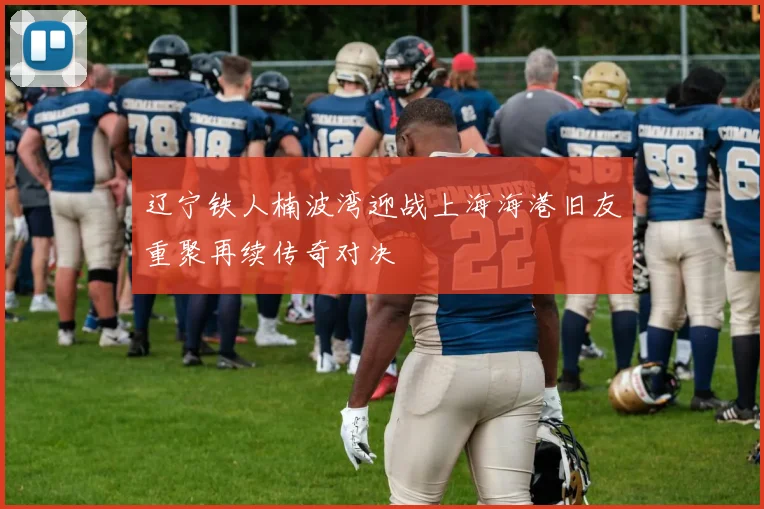 辽宁铁人楠波湾迎战上海海港旧友重聚再续传奇对决