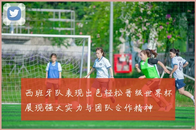 西班牙队表现出色轻松晋级世界杯展现强大实力与团队合作精神