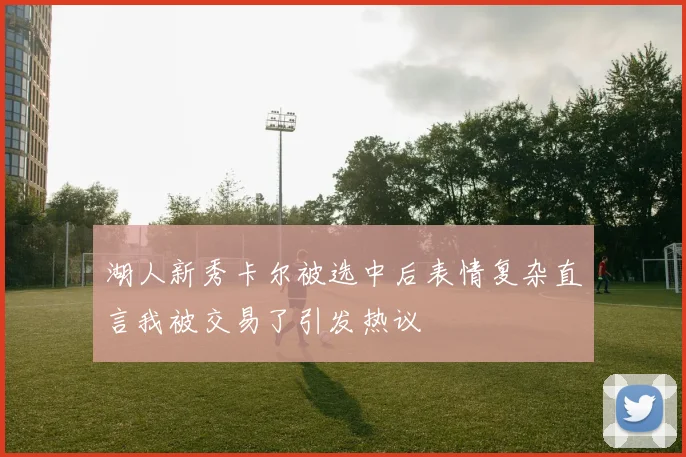 湖人新秀卡尔被选中后表情复杂直言我被交易了引发热议