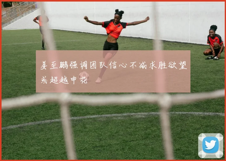 姜至鹏强调团队信心不减求胜欲望或超越申花
