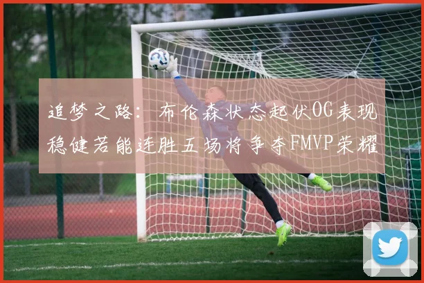 追梦之路：布伦森状态起伏OG表现稳健若能连胜五场将争夺FMVP荣耀