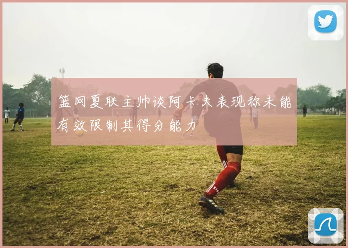 篮网夏联主帅谈阿卡夫表现称未能有效限制其得分能力