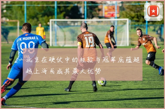 北京在硬仗中的经验与冠军底蕴超越上海或成其最大优势