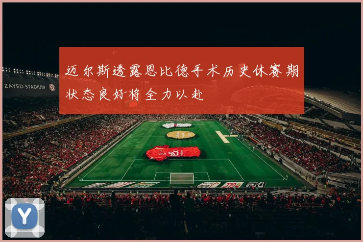 迈尔斯透露恩比德手术历史休赛期状态良好将全力以赴