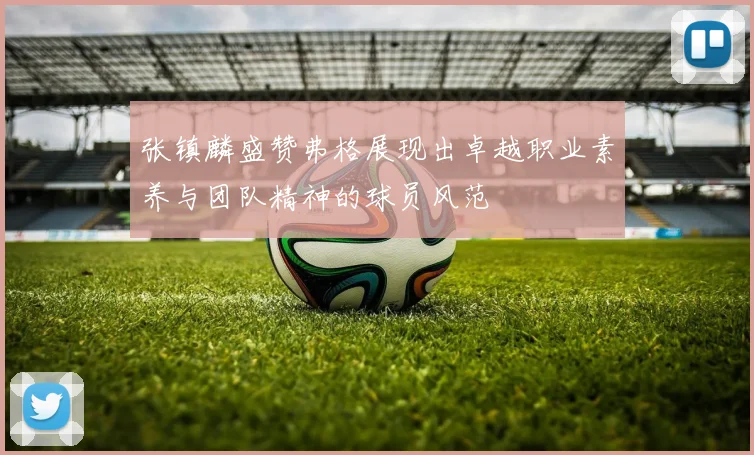 张镇麟盛赞弗格展现出卓越职业素养与团队精神的球员风范