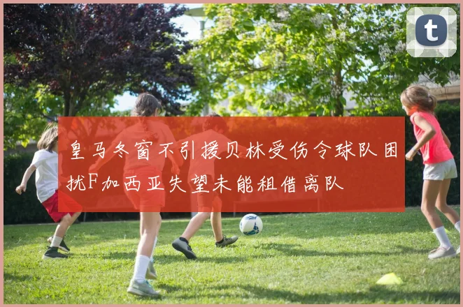 皇马冬窗不引援贝林受伤令球队困扰F加西亚失望未能租借离队