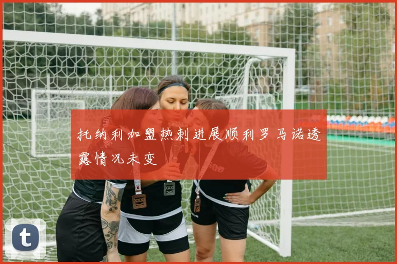 托纳利加盟热刺进展顺利罗马诺透露情况未变