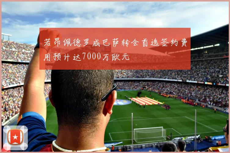 若昂佩德罗成巴萨转会首选签约费用预计达7000万欧元