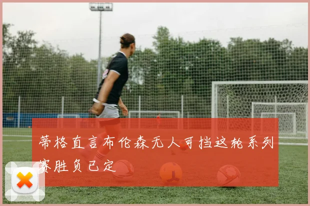 蒂格直言布伦森无人可挡这轮系列赛胜负已定
