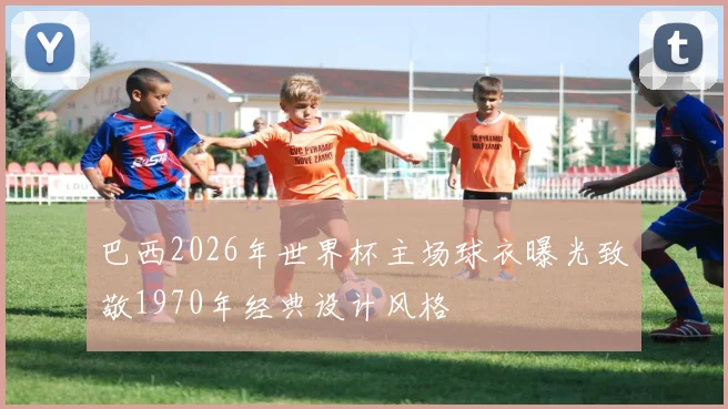 巴西2026年世界杯主场球衣曝光致敬1970年经典设计风格