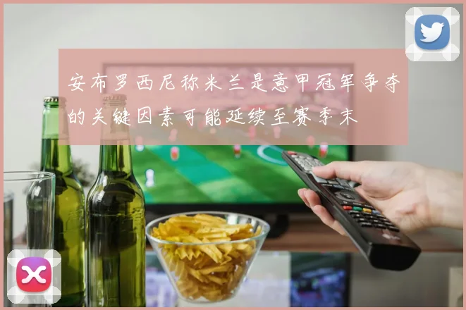 安布罗西尼称米兰是意甲冠军争夺的关键因素可能延续至赛季末