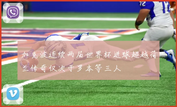 加克波连续两届世界杯进球超越荷兰传奇仅次于罗本等三人