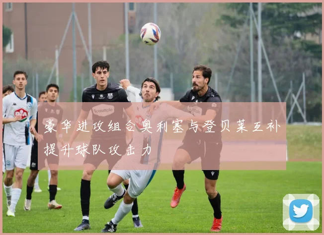 豪华进攻组合奥利塞与登贝莱互补提升球队攻击力