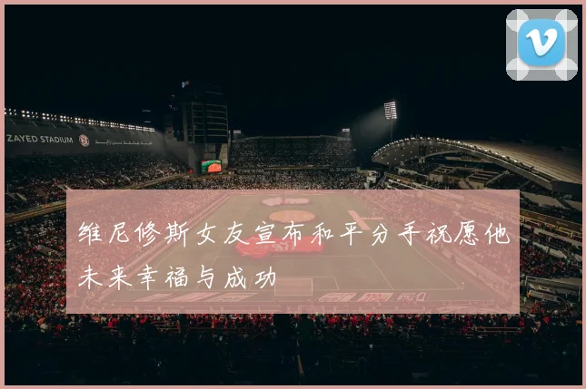 维尼修斯女友宣布和平分手祝愿他未来幸福与成功