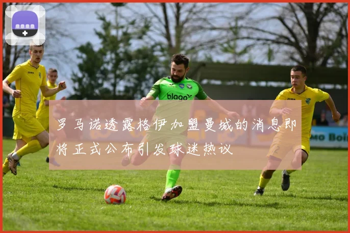 罗马诺透露格伊加盟曼城的消息即将正式公布引发球迷热议