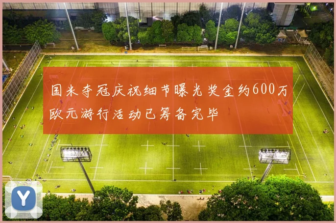国米夺冠庆祝细节曝光奖金约600万欧元游行活动已筹备完毕