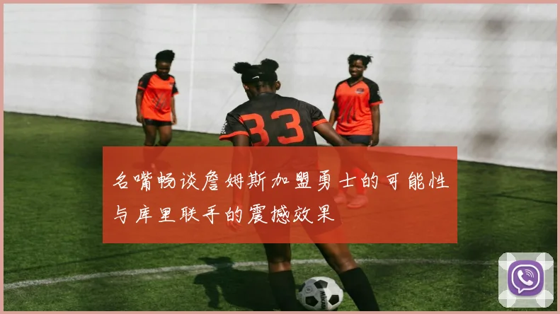 名嘴畅谈詹姆斯加盟勇士的可能性与库里联手的震撼效果